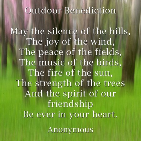 OUTDOOR BENEDICTION Anonymous May the silence of the hills, The joy of the wind, The peace of the fields, The music of the birds, The fire of the sun, The strength of the trees And the spirit of our friendship Be ever in your heart.